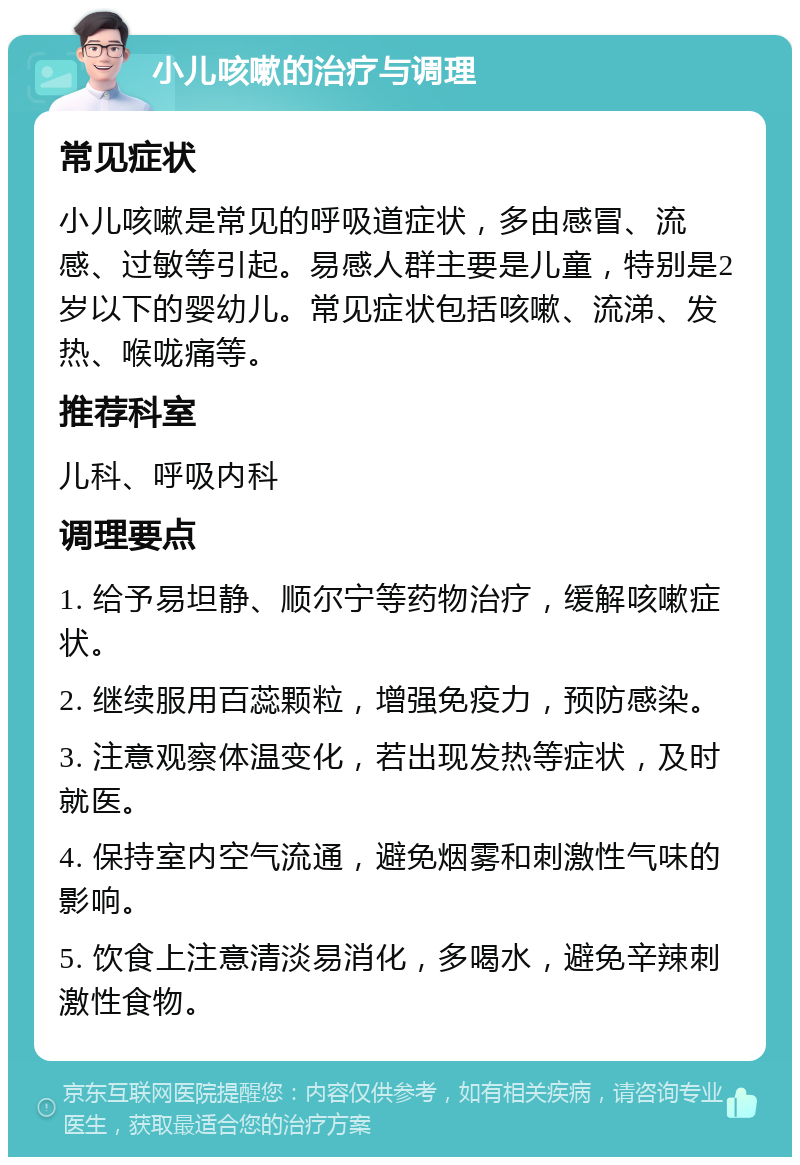 小儿咳嗽的治疗与调理 常见症状 小儿咳嗽是常见的呼吸道症状，多由感冒、流感、过敏等引起。易感人群主要是儿童，特别是2岁以下的婴幼儿。常见症状包括咳嗽、流涕、发热、喉咙痛等。 推荐科室 儿科、呼吸内科 调理要点 1. 给予易坦静、顺尔宁等药物治疗，缓解咳嗽症状。 2. 继续服用百蕊颗粒，增强免疫力，预防感染。 3. 注意观察体温变化，若出现发热等症状，及时就医。 4. 保持室内空气流通，避免烟雾和刺激性气味的影响。 5. 饮食上注意清淡易消化，多喝水，避免辛辣刺激性食物。