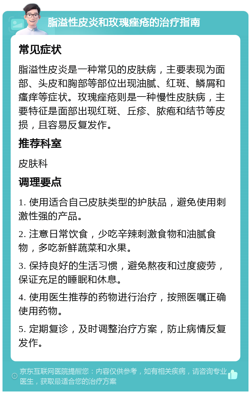 脂溢性皮炎和玫瑰痤疮的治疗指南 常见症状 脂溢性皮炎是一种常见的皮肤病，主要表现为面部、头皮和胸部等部位出现油腻、红斑、鳞屑和瘙痒等症状。玫瑰痤疮则是一种慢性皮肤病，主要特征是面部出现红斑、丘疹、脓疱和结节等皮损，且容易反复发作。 推荐科室 皮肤科 调理要点 1. 使用适合自己皮肤类型的护肤品，避免使用刺激性强的产品。 2. 注意日常饮食，少吃辛辣刺激食物和油腻食物，多吃新鲜蔬菜和水果。 3. 保持良好的生活习惯，避免熬夜和过度疲劳，保证充足的睡眠和休息。 4. 使用医生推荐的药物进行治疗，按照医嘱正确使用药物。 5. 定期复诊，及时调整治疗方案，防止病情反复发作。