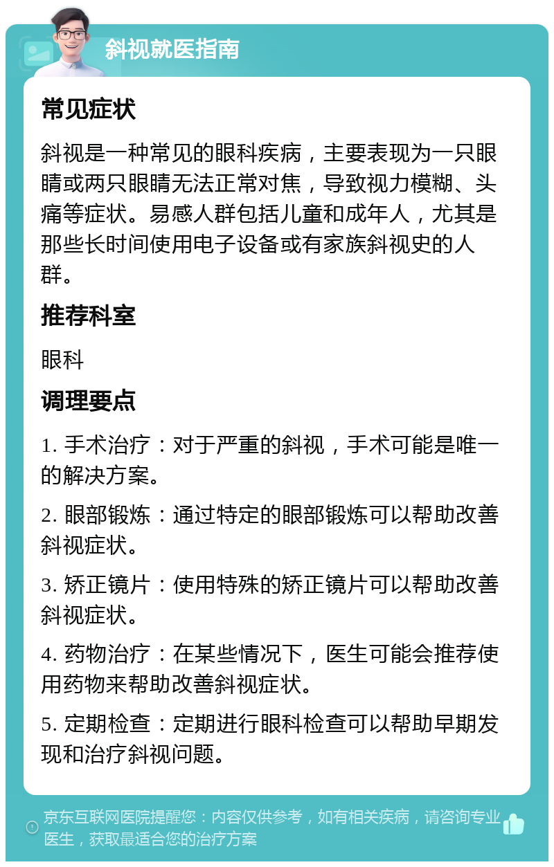 斜视就医指南 常见症状 斜视是一种常见的眼科疾病，主要表现为一只眼睛或两只眼睛无法正常对焦，导致视力模糊、头痛等症状。易感人群包括儿童和成年人，尤其是那些长时间使用电子设备或有家族斜视史的人群。 推荐科室 眼科 调理要点 1. 手术治疗：对于严重的斜视，手术可能是唯一的解决方案。 2. 眼部锻炼：通过特定的眼部锻炼可以帮助改善斜视症状。 3. 矫正镜片：使用特殊的矫正镜片可以帮助改善斜视症状。 4. 药物治疗：在某些情况下，医生可能会推荐使用药物来帮助改善斜视症状。 5. 定期检查：定期进行眼科检查可以帮助早期发现和治疗斜视问题。