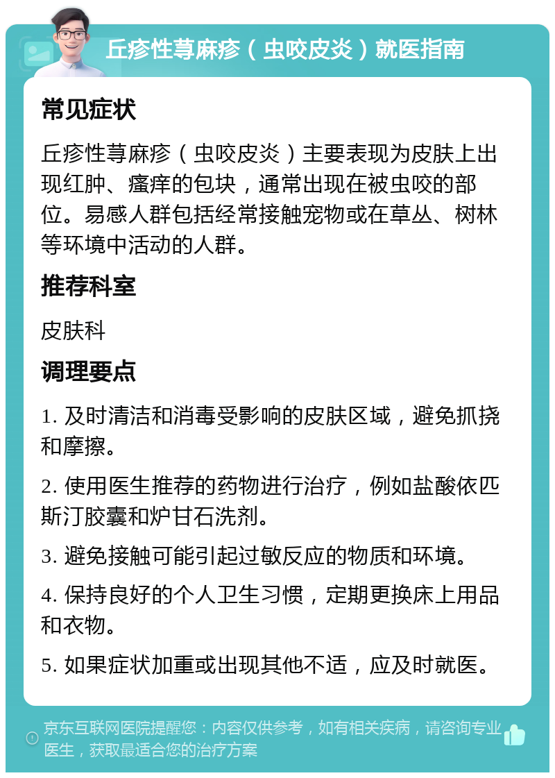 丘疹性荨麻疹（虫咬皮炎）就医指南 常见症状 丘疹性荨麻疹（虫咬皮炎）主要表现为皮肤上出现红肿、瘙痒的包块，通常出现在被虫咬的部位。易感人群包括经常接触宠物或在草丛、树林等环境中活动的人群。 推荐科室 皮肤科 调理要点 1. 及时清洁和消毒受影响的皮肤区域，避免抓挠和摩擦。 2. 使用医生推荐的药物进行治疗，例如盐酸依匹斯汀胶囊和炉甘石洗剂。 3. 避免接触可能引起过敏反应的物质和环境。 4. 保持良好的个人卫生习惯，定期更换床上用品和衣物。 5. 如果症状加重或出现其他不适，应及时就医。