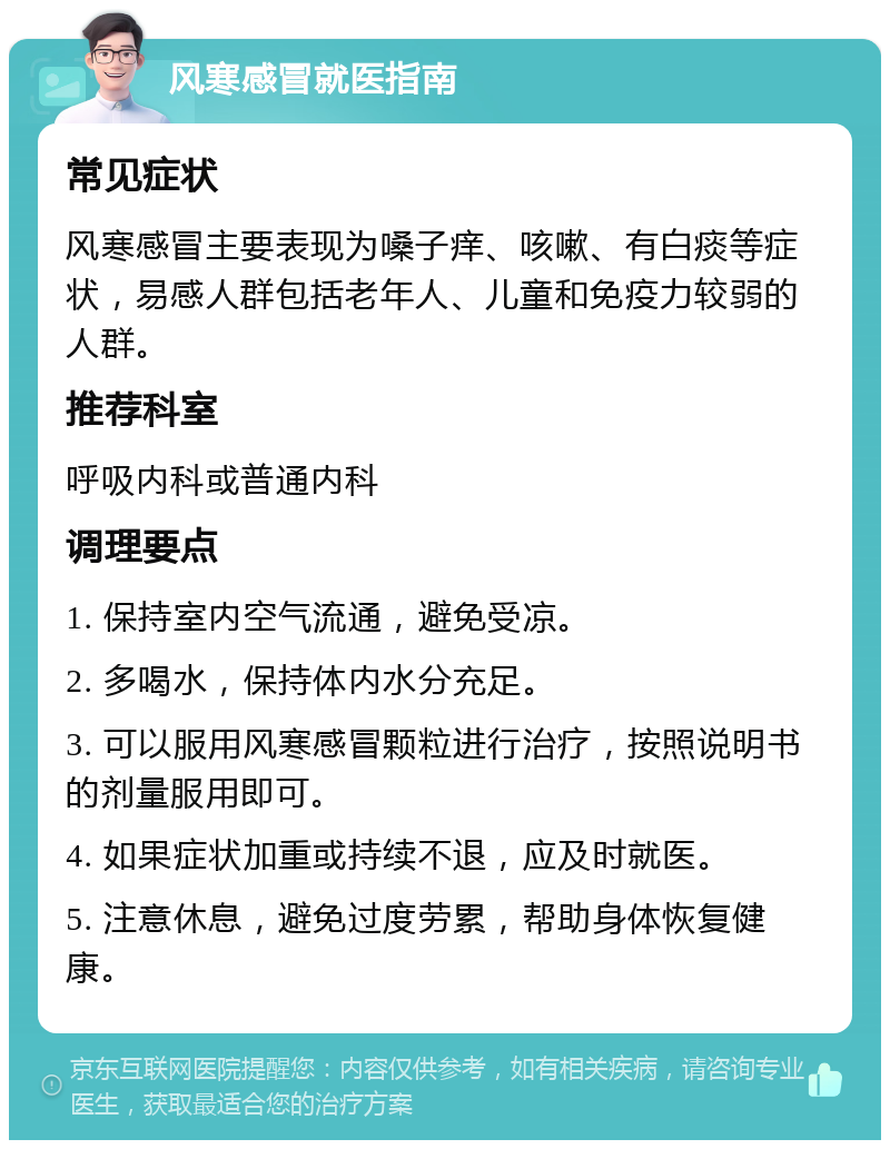 风寒感冒就医指南 常见症状 风寒感冒主要表现为嗓子痒、咳嗽、有白痰等症状，易感人群包括老年人、儿童和免疫力较弱的人群。 推荐科室 呼吸内科或普通内科 调理要点 1. 保持室内空气流通，避免受凉。 2. 多喝水，保持体内水分充足。 3. 可以服用风寒感冒颗粒进行治疗，按照说明书的剂量服用即可。 4. 如果症状加重或持续不退，应及时就医。 5. 注意休息，避免过度劳累，帮助身体恢复健康。