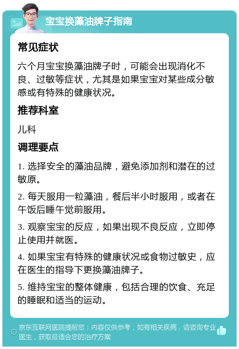 宝宝换藻油牌子指南 常见症状 六个月宝宝换藻油牌子时，可能会出现消化不良、过敏等症状，尤其是如果宝宝对某些成分敏感或有特殊的健康状况。 推荐科室 儿科 调理要点 1. 选择安全的藻油品牌，避免添加剂和潜在的过敏原。 2. 每天服用一粒藻油，餐后半小时服用，或者在午饭后睡午觉前服用。 3. 观察宝宝的反应，如果出现不良反应，立即停止使用并就医。 4. 如果宝宝有特殊的健康状况或食物过敏史，应在医生的指导下更换藻油牌子。 5. 维持宝宝的整体健康，包括合理的饮食、充足的睡眠和适当的运动。