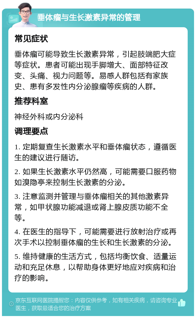 垂体瘤与生长激素异常的管理 常见症状 垂体瘤可能导致生长激素异常，引起肢端肥大症等症状。患者可能出现手脚增大、面部特征改变、头痛、视力问题等。易感人群包括有家族史、患有多发性内分泌腺瘤等疾病的人群。 推荐科室 神经外科或内分泌科 调理要点 1. 定期复查生长激素水平和垂体瘤状态，遵循医生的建议进行随访。 2. 如果生长激素水平仍然高，可能需要口服药物如溴隐亭来控制生长激素的分泌。 3. 注意监测并管理与垂体瘤相关的其他激素异常，如甲状腺功能减退或肾上腺皮质功能不全等。 4. 在医生的指导下，可能需要进行放射治疗或再次手术以控制垂体瘤的生长和生长激素的分泌。 5. 维持健康的生活方式，包括均衡饮食、适量运动和充足休息，以帮助身体更好地应对疾病和治疗的影响。