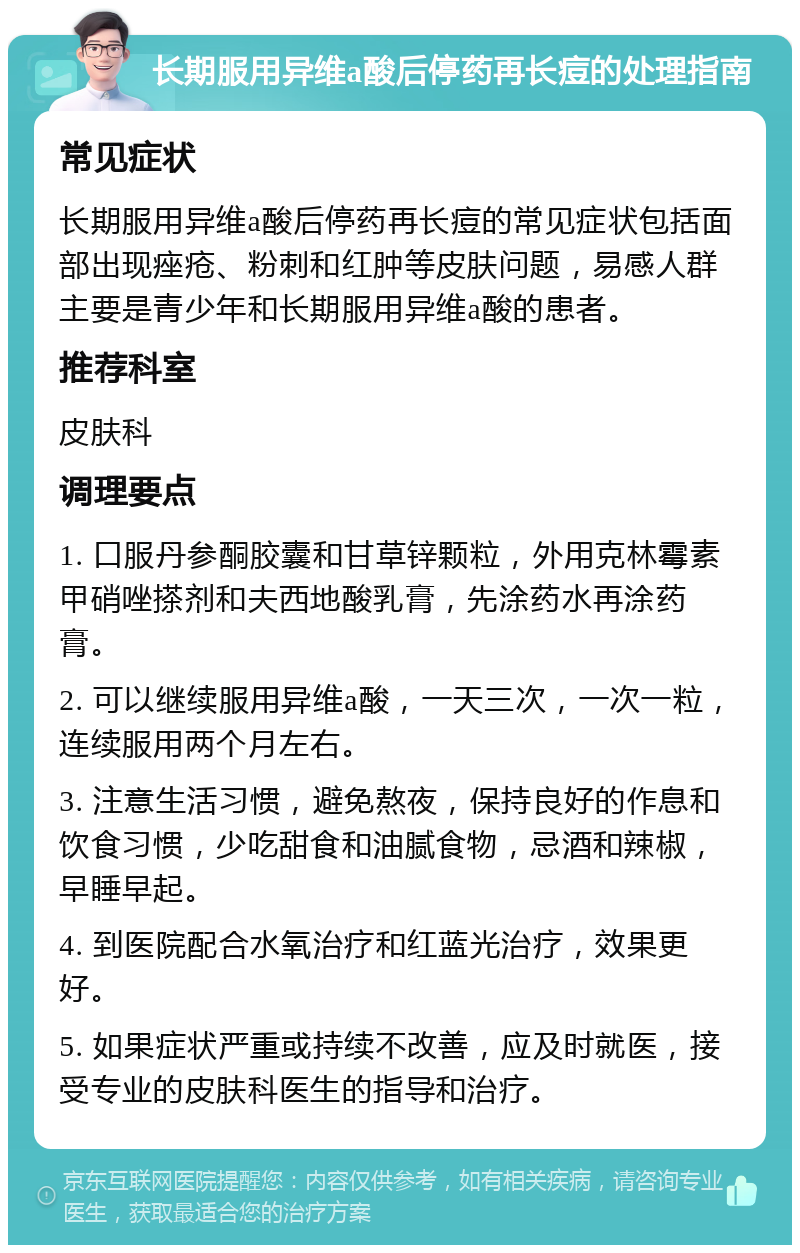 长期服用异维a酸后停药再长痘的处理指南 常见症状 长期服用异维a酸后停药再长痘的常见症状包括面部出现痤疮、粉刺和红肿等皮肤问题，易感人群主要是青少年和长期服用异维a酸的患者。 推荐科室 皮肤科 调理要点 1. 口服丹参酮胶囊和甘草锌颗粒，外用克林霉素甲硝唑搽剂和夫西地酸乳膏，先涂药水再涂药膏。 2. 可以继续服用异维a酸，一天三次，一次一粒，连续服用两个月左右。 3. 注意生活习惯，避免熬夜，保持良好的作息和饮食习惯，少吃甜食和油腻食物，忌酒和辣椒，早睡早起。 4. 到医院配合水氧治疗和红蓝光治疗，效果更好。 5. 如果症状严重或持续不改善，应及时就医，接受专业的皮肤科医生的指导和治疗。