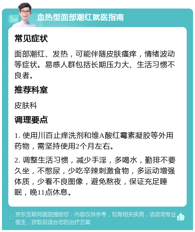 血热型面部潮红就医指南 常见症状 面部潮红、发热，可能伴随皮肤瘙痒，情绪波动等症状。易感人群包括长期压力大、生活习惯不良者。 推荐科室 皮肤科 调理要点 1. 使用川百止痒洗剂和维A酸红霉素凝胶等外用药物，需坚持使用2个月左右。 2. 调整生活习惯，减少手淫，多喝水，勤排不要久坐，不憋尿，少吃辛辣刺激食物，多运动增强体质，少看不良图像，避免熬夜，保证充足睡眠，晚11点休息。