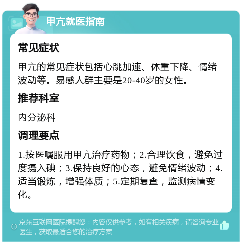 甲亢就医指南 常见症状 甲亢的常见症状包括心跳加速、体重下降、情绪波动等。易感人群主要是20-40岁的女性。 推荐科室 内分泌科 调理要点 1.按医嘱服用甲亢治疗药物；2.合理饮食，避免过度摄入碘；3.保持良好的心态，避免情绪波动；4.适当锻炼，增强体质；5.定期复查，监测病情变化。