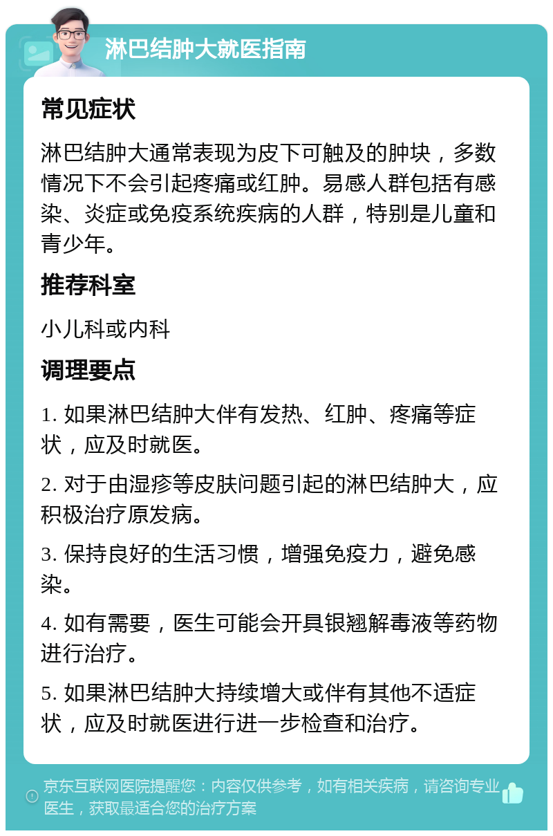 淋巴结肿大就医指南 常见症状 淋巴结肿大通常表现为皮下可触及的肿块，多数情况下不会引起疼痛或红肿。易感人群包括有感染、炎症或免疫系统疾病的人群，特别是儿童和青少年。 推荐科室 小儿科或内科 调理要点 1. 如果淋巴结肿大伴有发热、红肿、疼痛等症状，应及时就医。 2. 对于由湿疹等皮肤问题引起的淋巴结肿大，应积极治疗原发病。 3. 保持良好的生活习惯，增强免疫力，避免感染。 4. 如有需要，医生可能会开具银翘解毒液等药物进行治疗。 5. 如果淋巴结肿大持续增大或伴有其他不适症状，应及时就医进行进一步检查和治疗。