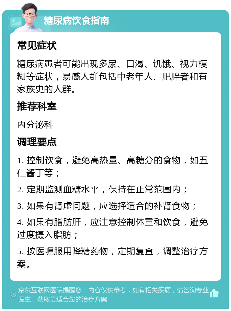 糖尿病饮食指南 常见症状 糖尿病患者可能出现多尿、口渴、饥饿、视力模糊等症状，易感人群包括中老年人、肥胖者和有家族史的人群。 推荐科室 内分泌科 调理要点 1. 控制饮食，避免高热量、高糖分的食物，如五仁酱丁等； 2. 定期监测血糖水平，保持在正常范围内； 3. 如果有肾虚问题，应选择适合的补肾食物； 4. 如果有脂肪肝，应注意控制体重和饮食，避免过度摄入脂肪； 5. 按医嘱服用降糖药物，定期复查，调整治疗方案。