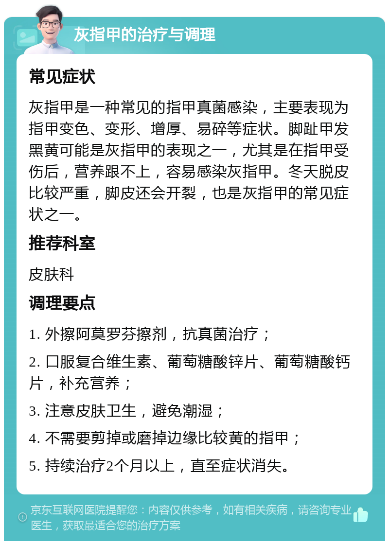 灰指甲的治疗与调理 常见症状 灰指甲是一种常见的指甲真菌感染，主要表现为指甲变色、变形、增厚、易碎等症状。脚趾甲发黑黄可能是灰指甲的表现之一，尤其是在指甲受伤后，营养跟不上，容易感染灰指甲。冬天脱皮比较严重，脚皮还会开裂，也是灰指甲的常见症状之一。 推荐科室 皮肤科 调理要点 1. 外擦阿莫罗芬擦剂，抗真菌治疗； 2. 口服复合维生素、葡萄糖酸锌片、葡萄糖酸钙片，补充营养； 3. 注意皮肤卫生，避免潮湿； 4. 不需要剪掉或磨掉边缘比较黄的指甲； 5. 持续治疗2个月以上，直至症状消失。