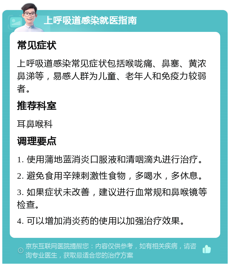 上呼吸道感染就医指南 常见症状 上呼吸道感染常见症状包括喉咙痛、鼻塞、黄浓鼻涕等，易感人群为儿童、老年人和免疫力较弱者。 推荐科室 耳鼻喉科 调理要点 1. 使用蒲地蓝消炎口服液和清咽滴丸进行治疗。 2. 避免食用辛辣刺激性食物，多喝水，多休息。 3. 如果症状未改善，建议进行血常规和鼻喉镜等检查。 4. 可以增加消炎药的使用以加强治疗效果。