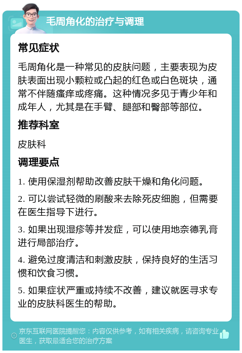 毛周角化的治疗与调理 常见症状 毛周角化是一种常见的皮肤问题，主要表现为皮肤表面出现小颗粒或凸起的红色或白色斑块，通常不伴随瘙痒或疼痛。这种情况多见于青少年和成年人，尤其是在手臂、腿部和臀部等部位。 推荐科室 皮肤科 调理要点 1. 使用保湿剂帮助改善皮肤干燥和角化问题。 2. 可以尝试轻微的刷酸来去除死皮细胞，但需要在医生指导下进行。 3. 如果出现湿疹等并发症，可以使用地奈德乳膏进行局部治疗。 4. 避免过度清洁和刺激皮肤，保持良好的生活习惯和饮食习惯。 5. 如果症状严重或持续不改善，建议就医寻求专业的皮肤科医生的帮助。