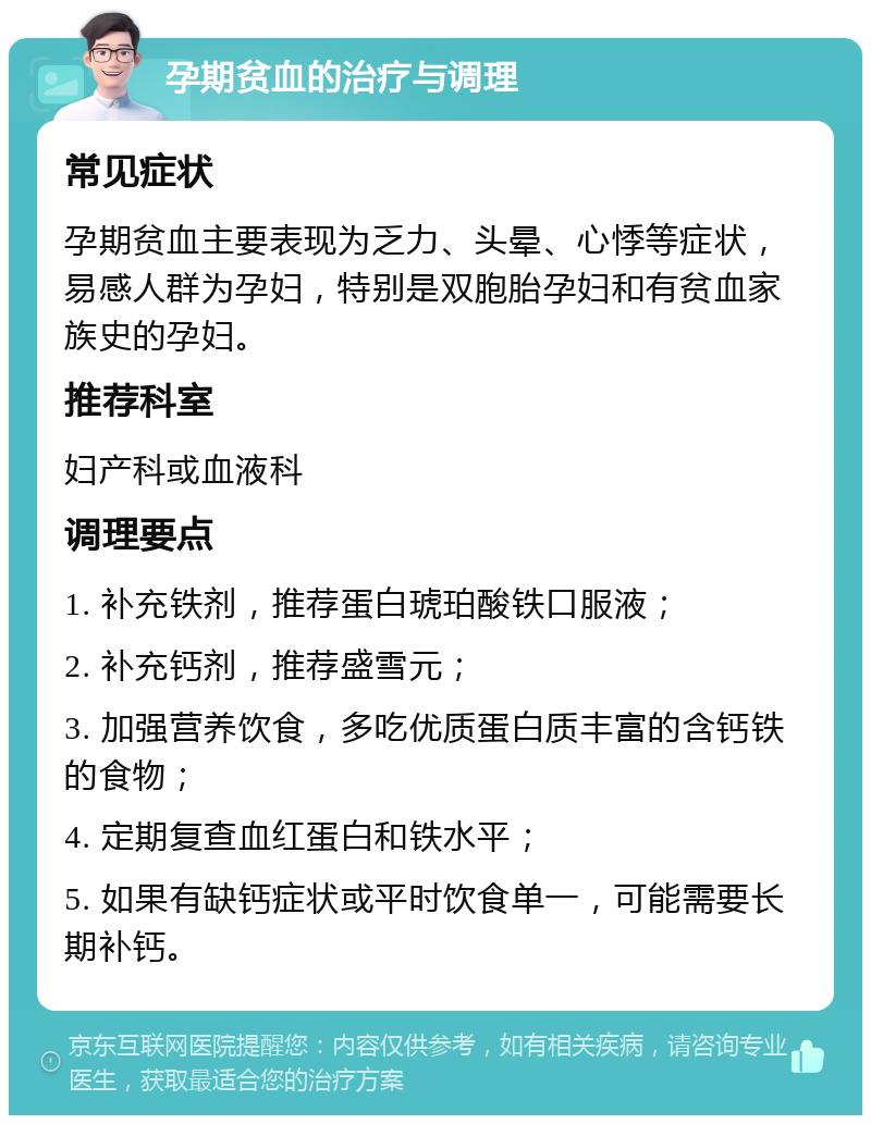 孕期贫血的治疗与调理 常见症状 孕期贫血主要表现为乏力、头晕、心悸等症状，易感人群为孕妇，特别是双胞胎孕妇和有贫血家族史的孕妇。 推荐科室 妇产科或血液科 调理要点 1. 补充铁剂，推荐蛋白琥珀酸铁口服液； 2. 补充钙剂，推荐盛雪元； 3. 加强营养饮食，多吃优质蛋白质丰富的含钙铁的食物； 4. 定期复查血红蛋白和铁水平； 5. 如果有缺钙症状或平时饮食单一，可能需要长期补钙。