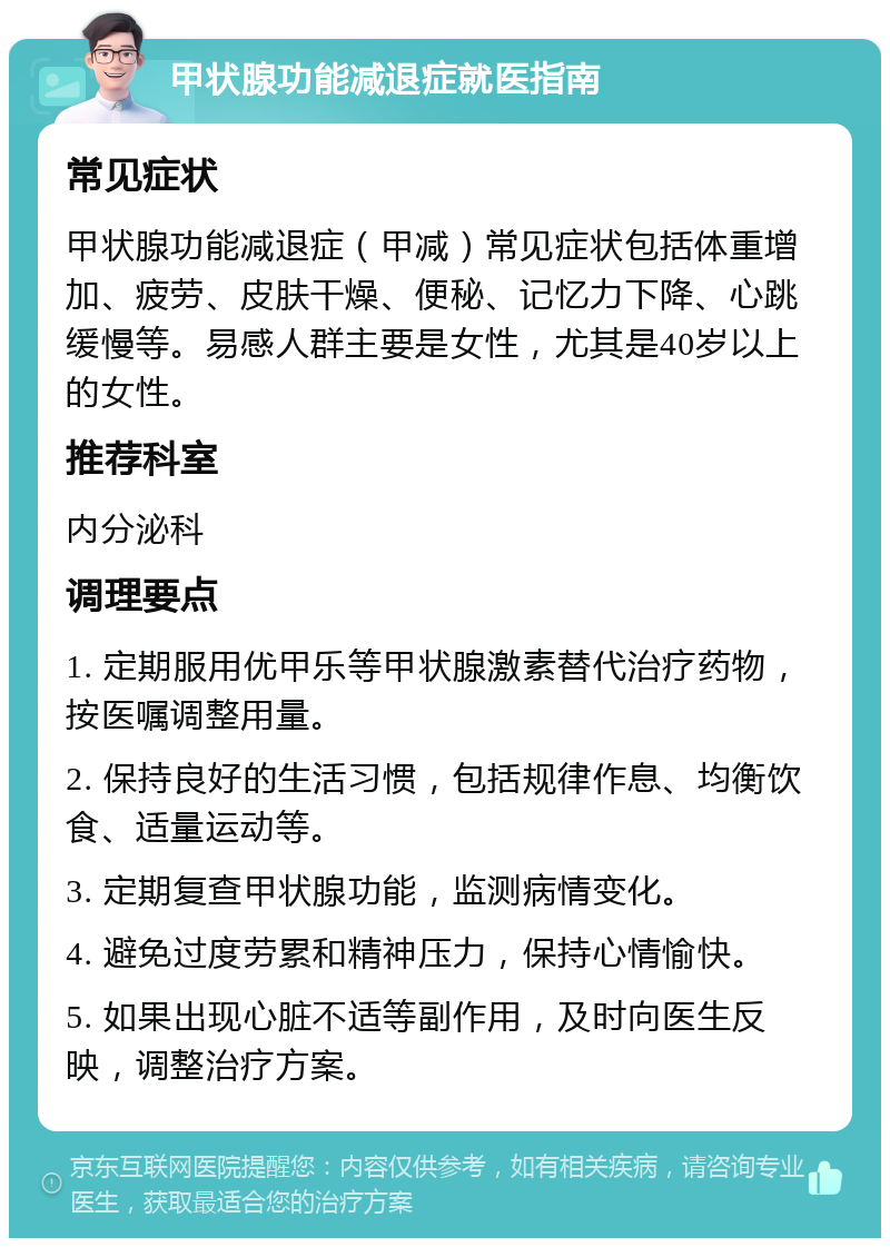 甲状腺功能减退症就医指南 常见症状 甲状腺功能减退症（甲减）常见症状包括体重增加、疲劳、皮肤干燥、便秘、记忆力下降、心跳缓慢等。易感人群主要是女性，尤其是40岁以上的女性。 推荐科室 内分泌科 调理要点 1. 定期服用优甲乐等甲状腺激素替代治疗药物，按医嘱调整用量。 2. 保持良好的生活习惯，包括规律作息、均衡饮食、适量运动等。 3. 定期复查甲状腺功能，监测病情变化。 4. 避免过度劳累和精神压力，保持心情愉快。 5. 如果出现心脏不适等副作用，及时向医生反映，调整治疗方案。