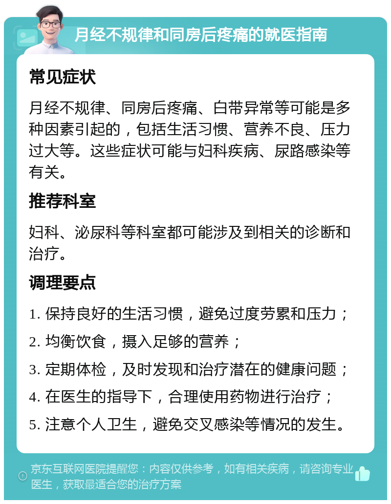 月经不规律和同房后疼痛的就医指南 常见症状 月经不规律、同房后疼痛、白带异常等可能是多种因素引起的，包括生活习惯、营养不良、压力过大等。这些症状可能与妇科疾病、尿路感染等有关。 推荐科室 妇科、泌尿科等科室都可能涉及到相关的诊断和治疗。 调理要点 1. 保持良好的生活习惯，避免过度劳累和压力； 2. 均衡饮食，摄入足够的营养； 3. 定期体检，及时发现和治疗潜在的健康问题； 4. 在医生的指导下，合理使用药物进行治疗； 5. 注意个人卫生，避免交叉感染等情况的发生。