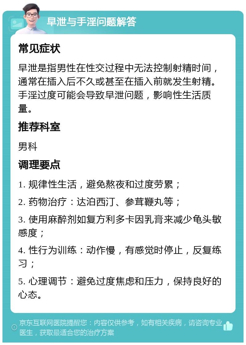 早泄与手淫问题解答 常见症状 早泄是指男性在性交过程中无法控制射精时间，通常在插入后不久或甚至在插入前就发生射精。手淫过度可能会导致早泄问题，影响性生活质量。 推荐科室 男科 调理要点 1. 规律性生活，避免熬夜和过度劳累； 2. 药物治疗：达泊西汀、参茸鞭丸等； 3. 使用麻醉剂如复方利多卡因乳膏来减少龟头敏感度； 4. 性行为训练：动作慢，有感觉时停止，反复练习； 5. 心理调节：避免过度焦虑和压力，保持良好的心态。