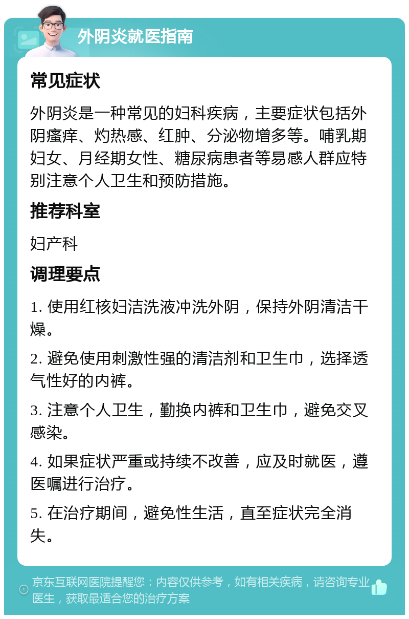 外阴炎就医指南 常见症状 外阴炎是一种常见的妇科疾病，主要症状包括外阴瘙痒、灼热感、红肿、分泌物增多等。哺乳期妇女、月经期女性、糖尿病患者等易感人群应特别注意个人卫生和预防措施。 推荐科室 妇产科 调理要点 1. 使用红核妇洁洗液冲洗外阴，保持外阴清洁干燥。 2. 避免使用刺激性强的清洁剂和卫生巾，选择透气性好的内裤。 3. 注意个人卫生，勤换内裤和卫生巾，避免交叉感染。 4. 如果症状严重或持续不改善，应及时就医，遵医嘱进行治疗。 5. 在治疗期间，避免性生活，直至症状完全消失。