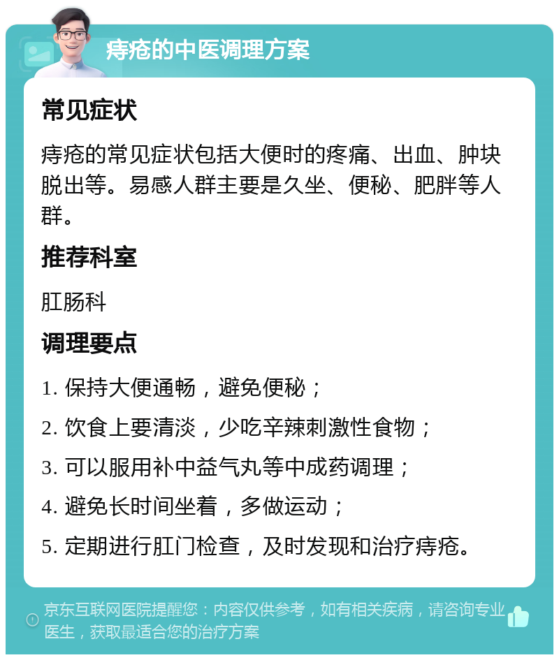 痔疮的中医调理方案 常见症状 痔疮的常见症状包括大便时的疼痛、出血、肿块脱出等。易感人群主要是久坐、便秘、肥胖等人群。 推荐科室 肛肠科 调理要点 1. 保持大便通畅，避免便秘； 2. 饮食上要清淡，少吃辛辣刺激性食物； 3. 可以服用补中益气丸等中成药调理； 4. 避免长时间坐着，多做运动； 5. 定期进行肛门检查，及时发现和治疗痔疮。