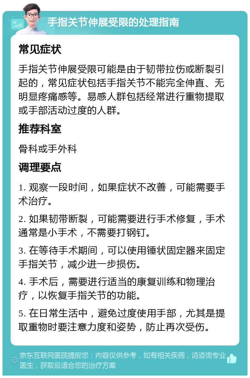 手指关节伸展受限的处理指南 常见症状 手指关节伸展受限可能是由于韧带拉伤或断裂引起的，常见症状包括手指关节不能完全伸直、无明显疼痛感等。易感人群包括经常进行重物提取或手部活动过度的人群。 推荐科室 骨科或手外科 调理要点 1. 观察一段时间，如果症状不改善，可能需要手术治疗。 2. 如果韧带断裂，可能需要进行手术修复，手术通常是小手术，不需要打钢钉。 3. 在等待手术期间，可以使用锤状固定器来固定手指关节，减少进一步损伤。 4. 手术后，需要进行适当的康复训练和物理治疗，以恢复手指关节的功能。 5. 在日常生活中，避免过度使用手部，尤其是提取重物时要注意力度和姿势，防止再次受伤。