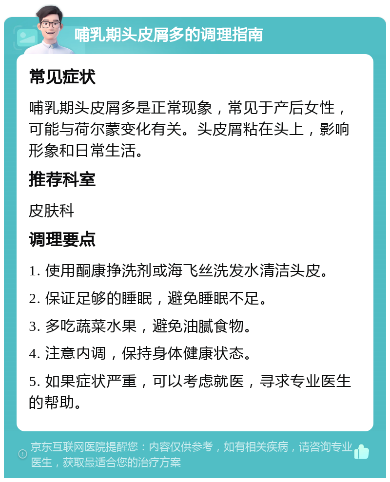 哺乳期头皮屑多的调理指南 常见症状 哺乳期头皮屑多是正常现象，常见于产后女性，可能与荷尔蒙变化有关。头皮屑粘在头上，影响形象和日常生活。 推荐科室 皮肤科 调理要点 1. 使用酮康挣洗剂或海飞丝洗发水清洁头皮。 2. 保证足够的睡眠，避免睡眠不足。 3. 多吃蔬菜水果，避免油腻食物。 4. 注意内调，保持身体健康状态。 5. 如果症状严重，可以考虑就医，寻求专业医生的帮助。