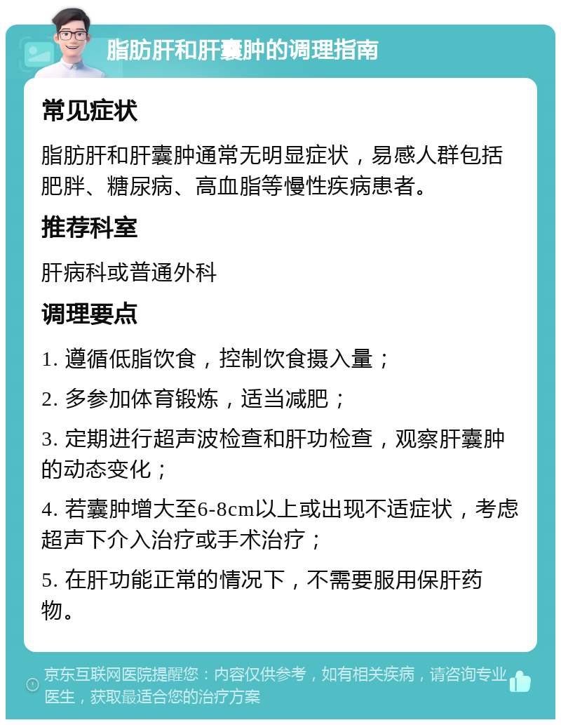 脂肪肝和肝囊肿的调理指南 常见症状 脂肪肝和肝囊肿通常无明显症状，易感人群包括肥胖、糖尿病、高血脂等慢性疾病患者。 推荐科室 肝病科或普通外科 调理要点 1. 遵循低脂饮食，控制饮食摄入量； 2. 多参加体育锻炼，适当减肥； 3. 定期进行超声波检查和肝功检查，观察肝囊肿的动态变化； 4. 若囊肿增大至6-8cm以上或出现不适症状，考虑超声下介入治疗或手术治疗； 5. 在肝功能正常的情况下，不需要服用保肝药物。