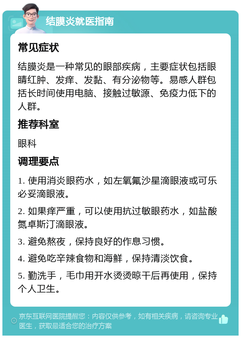 结膜炎就医指南 常见症状 结膜炎是一种常见的眼部疾病，主要症状包括眼睛红肿、发痒、发黏、有分泌物等。易感人群包括长时间使用电脑、接触过敏源、免疫力低下的人群。 推荐科室 眼科 调理要点 1. 使用消炎眼药水，如左氧氟沙星滴眼液或可乐必妥滴眼液。 2. 如果痒严重，可以使用抗过敏眼药水，如盐酸氮卓斯汀滴眼液。 3. 避免熬夜，保持良好的作息习惯。 4. 避免吃辛辣食物和海鲜，保持清淡饮食。 5. 勤洗手，毛巾用开水烫烫晾干后再使用，保持个人卫生。