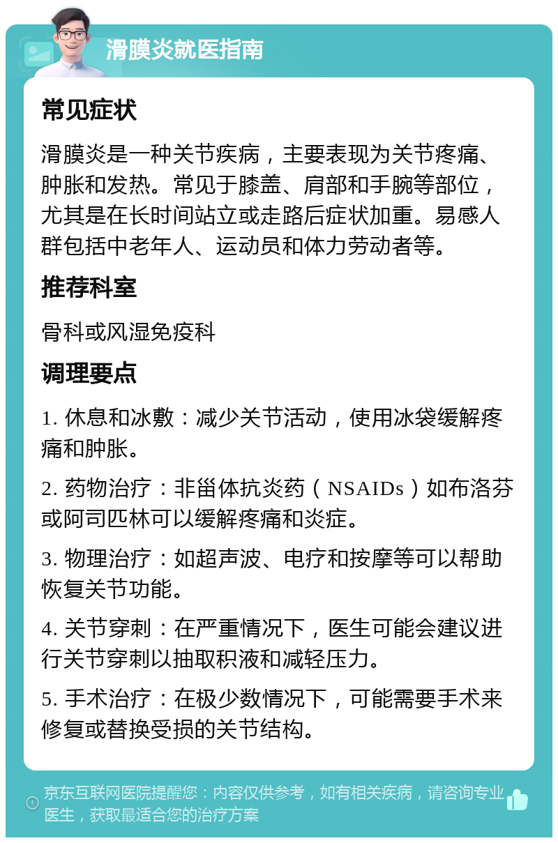 滑膜炎就医指南 常见症状 滑膜炎是一种关节疾病，主要表现为关节疼痛、肿胀和发热。常见于膝盖、肩部和手腕等部位，尤其是在长时间站立或走路后症状加重。易感人群包括中老年人、运动员和体力劳动者等。 推荐科室 骨科或风湿免疫科 调理要点 1. 休息和冰敷：减少关节活动，使用冰袋缓解疼痛和肿胀。 2. 药物治疗：非甾体抗炎药（NSAIDs）如布洛芬或阿司匹林可以缓解疼痛和炎症。 3. 物理治疗：如超声波、电疗和按摩等可以帮助恢复关节功能。 4. 关节穿刺：在严重情况下，医生可能会建议进行关节穿刺以抽取积液和减轻压力。 5. 手术治疗：在极少数情况下，可能需要手术来修复或替换受损的关节结构。