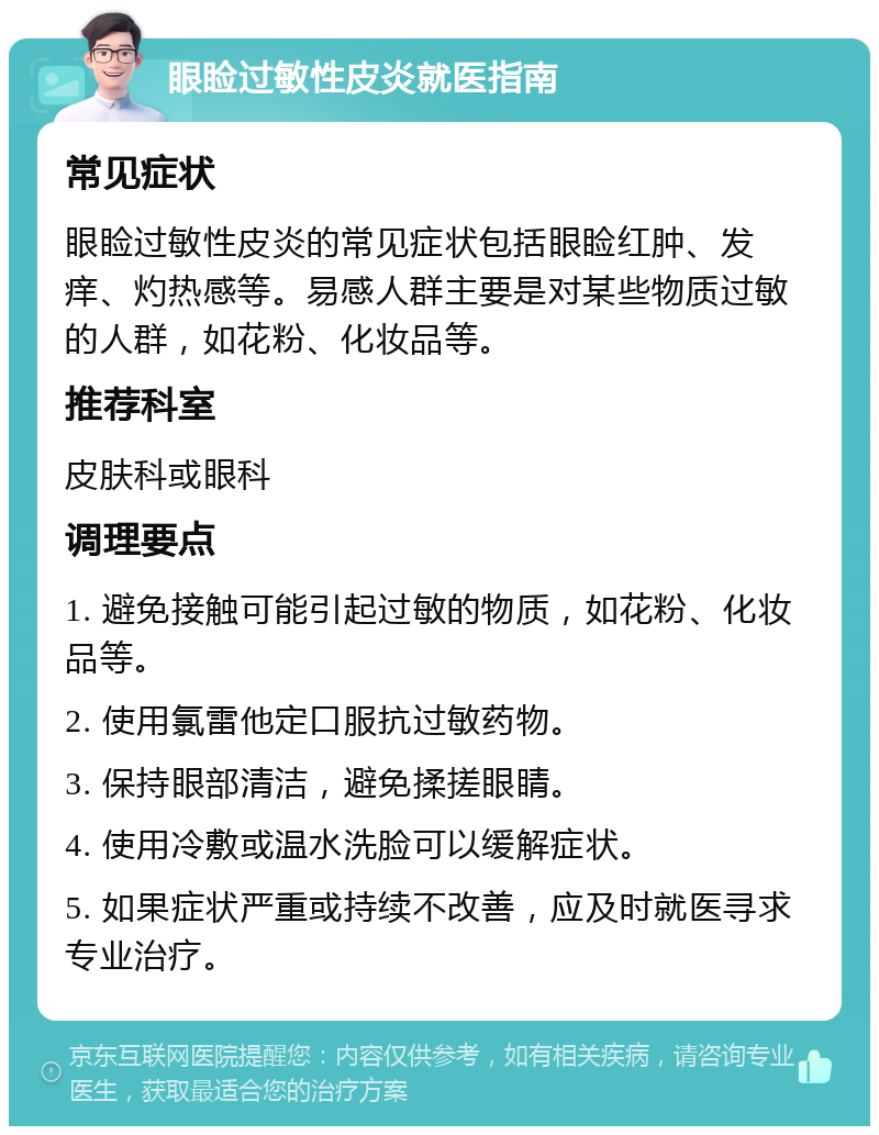 眼睑过敏性皮炎就医指南 常见症状 眼睑过敏性皮炎的常见症状包括眼睑红肿、发痒、灼热感等。易感人群主要是对某些物质过敏的人群，如花粉、化妆品等。 推荐科室 皮肤科或眼科 调理要点 1. 避免接触可能引起过敏的物质，如花粉、化妆品等。 2. 使用氯雷他定口服抗过敏药物。 3. 保持眼部清洁，避免揉搓眼睛。 4. 使用冷敷或温水洗脸可以缓解症状。 5. 如果症状严重或持续不改善，应及时就医寻求专业治疗。