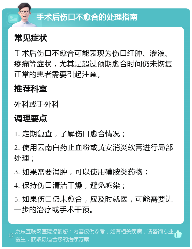 手术后伤口不愈合的处理指南 常见症状 手术后伤口不愈合可能表现为伤口红肿、渗液、疼痛等症状，尤其是超过预期愈合时间仍未恢复正常的患者需要引起注意。 推荐科室 外科或手外科 调理要点 1. 定期复查，了解伤口愈合情况； 2. 使用云南白药止血粉或黄安消炎软膏进行局部处理； 3. 如果需要消肿，可以使用磺胺类药物； 4. 保持伤口清洁干燥，避免感染； 5. 如果伤口仍未愈合，应及时就医，可能需要进一步的治疗或手术干预。