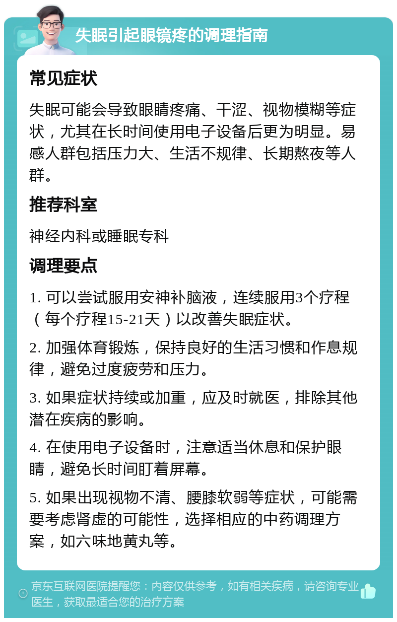 失眠引起眼镜疼的调理指南 常见症状 失眠可能会导致眼睛疼痛、干涩、视物模糊等症状，尤其在长时间使用电子设备后更为明显。易感人群包括压力大、生活不规律、长期熬夜等人群。 推荐科室 神经内科或睡眠专科 调理要点 1. 可以尝试服用安神补脑液，连续服用3个疗程（每个疗程15-21天）以改善失眠症状。 2. 加强体育锻炼，保持良好的生活习惯和作息规律，避免过度疲劳和压力。 3. 如果症状持续或加重，应及时就医，排除其他潜在疾病的影响。 4. 在使用电子设备时，注意适当休息和保护眼睛，避免长时间盯着屏幕。 5. 如果出现视物不清、腰膝软弱等症状，可能需要考虑肾虚的可能性，选择相应的中药调理方案，如六味地黄丸等。