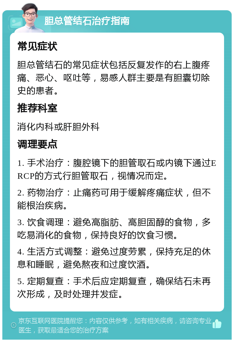 胆总管结石治疗指南 常见症状 胆总管结石的常见症状包括反复发作的右上腹疼痛、恶心、呕吐等，易感人群主要是有胆囊切除史的患者。 推荐科室 消化内科或肝胆外科 调理要点 1. 手术治疗：腹腔镜下的胆管取石或内镜下通过ERCP的方式行胆管取石，视情况而定。 2. 药物治疗：止痛药可用于缓解疼痛症状，但不能根治疾病。 3. 饮食调理：避免高脂肪、高胆固醇的食物，多吃易消化的食物，保持良好的饮食习惯。 4. 生活方式调整：避免过度劳累，保持充足的休息和睡眠，避免熬夜和过度饮酒。 5. 定期复查：手术后应定期复查，确保结石未再次形成，及时处理并发症。