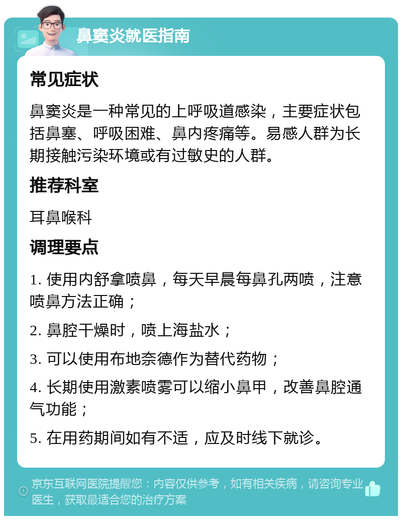 鼻窦炎就医指南 常见症状 鼻窦炎是一种常见的上呼吸道感染，主要症状包括鼻塞、呼吸困难、鼻内疼痛等。易感人群为长期接触污染环境或有过敏史的人群。 推荐科室 耳鼻喉科 调理要点 1. 使用内舒拿喷鼻，每天早晨每鼻孔两喷，注意喷鼻方法正确； 2. 鼻腔干燥时，喷上海盐水； 3. 可以使用布地奈德作为替代药物； 4. 长期使用激素喷雾可以缩小鼻甲，改善鼻腔通气功能； 5. 在用药期间如有不适，应及时线下就诊。