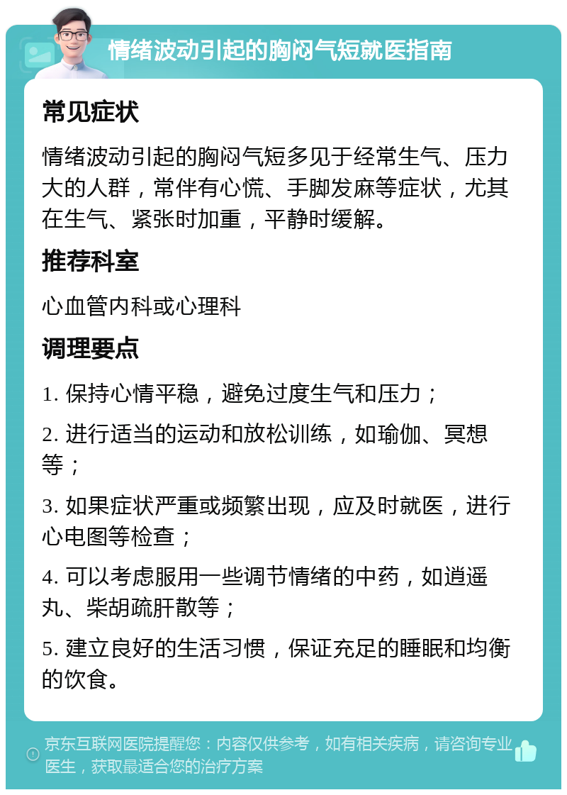 情绪波动引起的胸闷气短就医指南 常见症状 情绪波动引起的胸闷气短多见于经常生气、压力大的人群，常伴有心慌、手脚发麻等症状，尤其在生气、紧张时加重，平静时缓解。 推荐科室 心血管内科或心理科 调理要点 1. 保持心情平稳，避免过度生气和压力； 2. 进行适当的运动和放松训练，如瑜伽、冥想等； 3. 如果症状严重或频繁出现，应及时就医，进行心电图等检查； 4. 可以考虑服用一些调节情绪的中药，如逍遥丸、柴胡疏肝散等； 5. 建立良好的生活习惯，保证充足的睡眠和均衡的饮食。