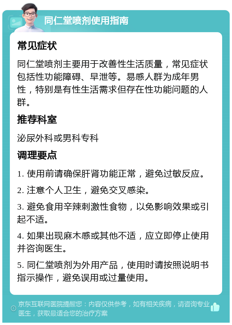 同仁堂喷剂使用指南 常见症状 同仁堂喷剂主要用于改善性生活质量，常见症状包括性功能障碍、早泄等。易感人群为成年男性，特别是有性生活需求但存在性功能问题的人群。 推荐科室 泌尿外科或男科专科 调理要点 1. 使用前请确保肝肾功能正常，避免过敏反应。 2. 注意个人卫生，避免交叉感染。 3. 避免食用辛辣刺激性食物，以免影响效果或引起不适。 4. 如果出现麻木感或其他不适，应立即停止使用并咨询医生。 5. 同仁堂喷剂为外用产品，使用时请按照说明书指示操作，避免误用或过量使用。