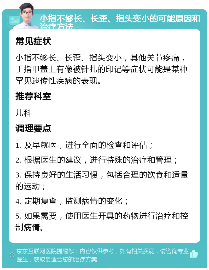 小指不够长、长歪、指头变小的可能原因和治疗方法 常见症状 小指不够长、长歪、指头变小，其他关节疼痛，手指甲盖上有像被针扎的印记等症状可能是某种罕见遗传性疾病的表现。 推荐科室 儿科 调理要点 1. 及早就医，进行全面的检查和评估； 2. 根据医生的建议，进行特殊的治疗和管理； 3. 保持良好的生活习惯，包括合理的饮食和适量的运动； 4. 定期复查，监测病情的变化； 5. 如果需要，使用医生开具的药物进行治疗和控制病情。