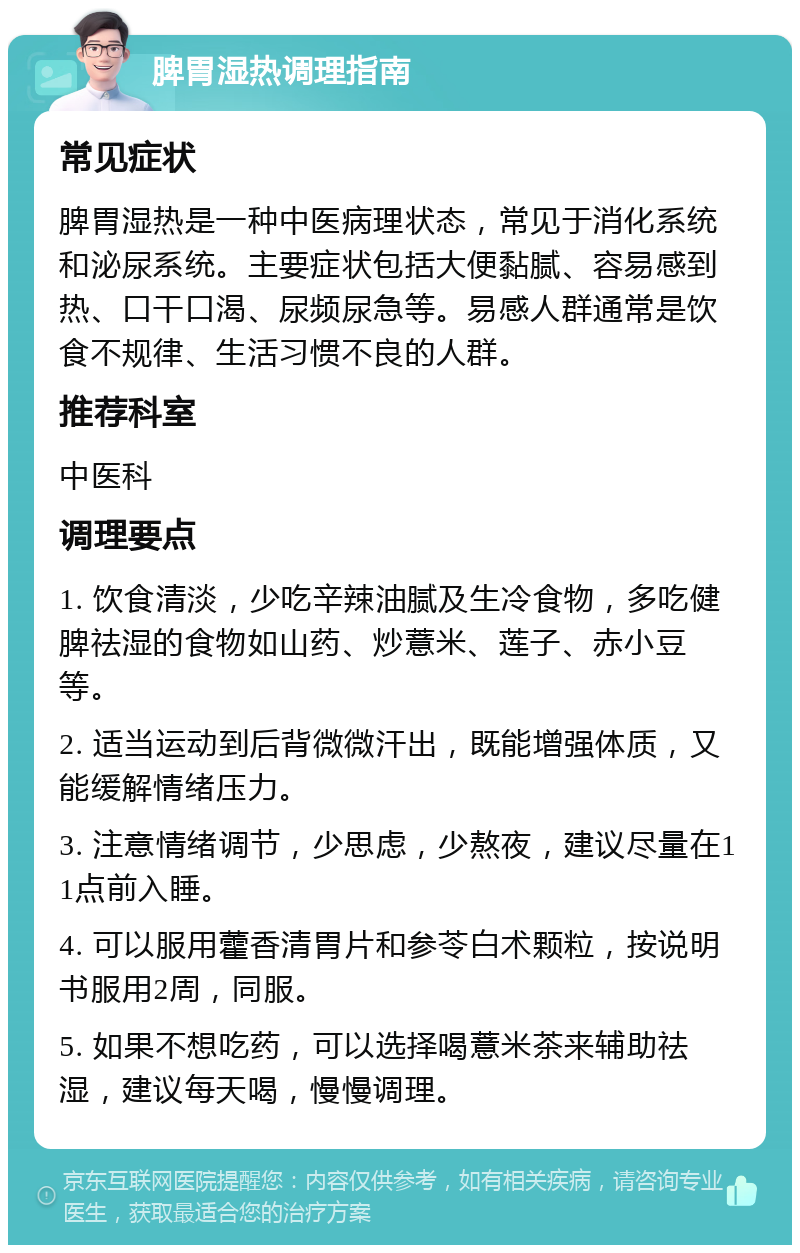 脾胃湿热调理指南 常见症状 脾胃湿热是一种中医病理状态，常见于消化系统和泌尿系统。主要症状包括大便黏腻、容易感到热、口干口渴、尿频尿急等。易感人群通常是饮食不规律、生活习惯不良的人群。 推荐科室 中医科 调理要点 1. 饮食清淡，少吃辛辣油腻及生冷食物，多吃健脾祛湿的食物如山药、炒薏米、莲子、赤小豆等。 2. 适当运动到后背微微汗出，既能增强体质，又能缓解情绪压力。 3. 注意情绪调节，少思虑，少熬夜，建议尽量在11点前入睡。 4. 可以服用藿香清胃片和参苓白术颗粒，按说明书服用2周，同服。 5. 如果不想吃药，可以选择喝薏米茶来辅助祛湿，建议每天喝，慢慢调理。