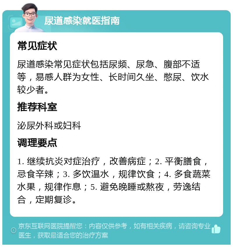 尿道感染就医指南 常见症状 尿道感染常见症状包括尿频、尿急、腹部不适等，易感人群为女性、长时间久坐、憋尿、饮水较少者。 推荐科室 泌尿外科或妇科 调理要点 1. 继续抗炎对症治疗，改善病症；2. 平衡膳食，忌食辛辣；3. 多饮温水，规律饮食；4. 多食蔬菜水果，规律作息；5. 避免晚睡或熬夜，劳逸结合，定期复诊。