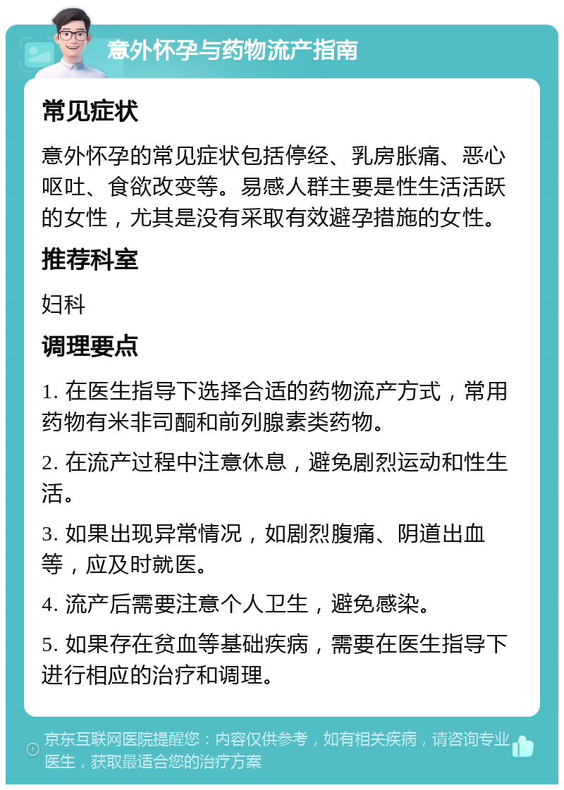 意外怀孕与药物流产指南 常见症状 意外怀孕的常见症状包括停经、乳房胀痛、恶心呕吐、食欲改变等。易感人群主要是性生活活跃的女性，尤其是没有采取有效避孕措施的女性。 推荐科室 妇科 调理要点 1. 在医生指导下选择合适的药物流产方式，常用药物有米非司酮和前列腺素类药物。 2. 在流产过程中注意休息，避免剧烈运动和性生活。 3. 如果出现异常情况，如剧烈腹痛、阴道出血等，应及时就医。 4. 流产后需要注意个人卫生，避免感染。 5. 如果存在贫血等基础疾病，需要在医生指导下进行相应的治疗和调理。