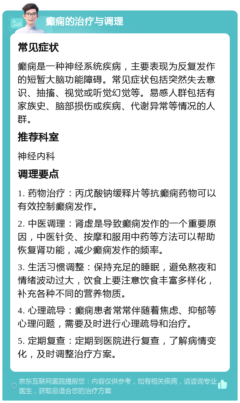 癫痫的治疗与调理 常见症状 癫痫是一种神经系统疾病，主要表现为反复发作的短暂大脑功能障碍。常见症状包括突然失去意识、抽搐、视觉或听觉幻觉等。易感人群包括有家族史、脑部损伤或疾病、代谢异常等情况的人群。 推荐科室 神经内科 调理要点 1. 药物治疗：丙戊酸钠缓释片等抗癫痫药物可以有效控制癫痫发作。 2. 中医调理：肾虚是导致癫痫发作的一个重要原因，中医针灸、按摩和服用中药等方法可以帮助恢复肾功能，减少癫痫发作的频率。 3. 生活习惯调整：保持充足的睡眠，避免熬夜和情绪波动过大，饮食上要注意饮食丰富多样化，补充各种不同的营养物质。 4. 心理疏导：癫痫患者常常伴随着焦虑、抑郁等心理问题，需要及时进行心理疏导和治疗。 5. 定期复查：定期到医院进行复查，了解病情变化，及时调整治疗方案。