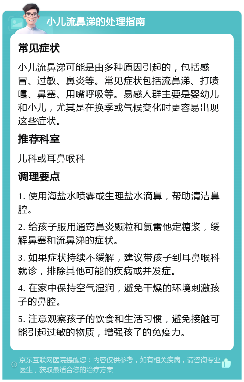 小儿流鼻涕的处理指南 常见症状 小儿流鼻涕可能是由多种原因引起的，包括感冒、过敏、鼻炎等。常见症状包括流鼻涕、打喷嚏、鼻塞、用嘴呼吸等。易感人群主要是婴幼儿和小儿，尤其是在换季或气候变化时更容易出现这些症状。 推荐科室 儿科或耳鼻喉科 调理要点 1. 使用海盐水喷雾或生理盐水滴鼻，帮助清洁鼻腔。 2. 给孩子服用通窍鼻炎颗粒和氯雷他定糖浆，缓解鼻塞和流鼻涕的症状。 3. 如果症状持续不缓解，建议带孩子到耳鼻喉科就诊，排除其他可能的疾病或并发症。 4. 在家中保持空气湿润，避免干燥的环境刺激孩子的鼻腔。 5. 注意观察孩子的饮食和生活习惯，避免接触可能引起过敏的物质，增强孩子的免疫力。