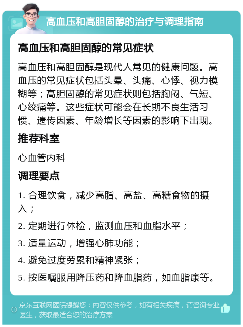 高血压和高胆固醇的治疗与调理指南 高血压和高胆固醇的常见症状 高血压和高胆固醇是现代人常见的健康问题。高血压的常见症状包括头晕、头痛、心悸、视力模糊等；高胆固醇的常见症状则包括胸闷、气短、心绞痛等。这些症状可能会在长期不良生活习惯、遗传因素、年龄增长等因素的影响下出现。 推荐科室 心血管内科 调理要点 1. 合理饮食，减少高脂、高盐、高糖食物的摄入； 2. 定期进行体检，监测血压和血脂水平； 3. 适量运动，增强心肺功能； 4. 避免过度劳累和精神紧张； 5. 按医嘱服用降压药和降血脂药，如血脂康等。