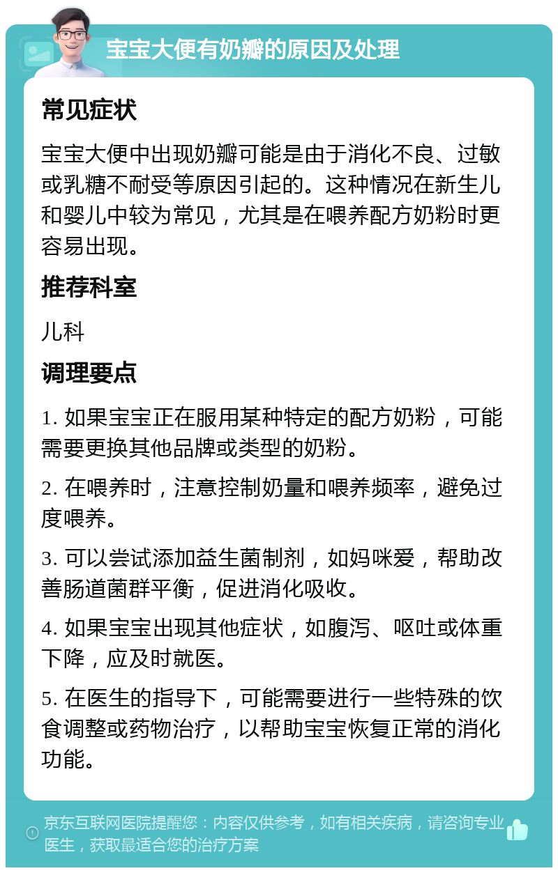 宝宝大便有奶瓣的原因及处理 常见症状 宝宝大便中出现奶瓣可能是由于消化不良、过敏或乳糖不耐受等原因引起的。这种情况在新生儿和婴儿中较为常见，尤其是在喂养配方奶粉时更容易出现。 推荐科室 儿科 调理要点 1. 如果宝宝正在服用某种特定的配方奶粉，可能需要更换其他品牌或类型的奶粉。 2. 在喂养时，注意控制奶量和喂养频率，避免过度喂养。 3. 可以尝试添加益生菌制剂，如妈咪爱，帮助改善肠道菌群平衡，促进消化吸收。 4. 如果宝宝出现其他症状，如腹泻、呕吐或体重下降，应及时就医。 5. 在医生的指导下，可能需要进行一些特殊的饮食调整或药物治疗，以帮助宝宝恢复正常的消化功能。