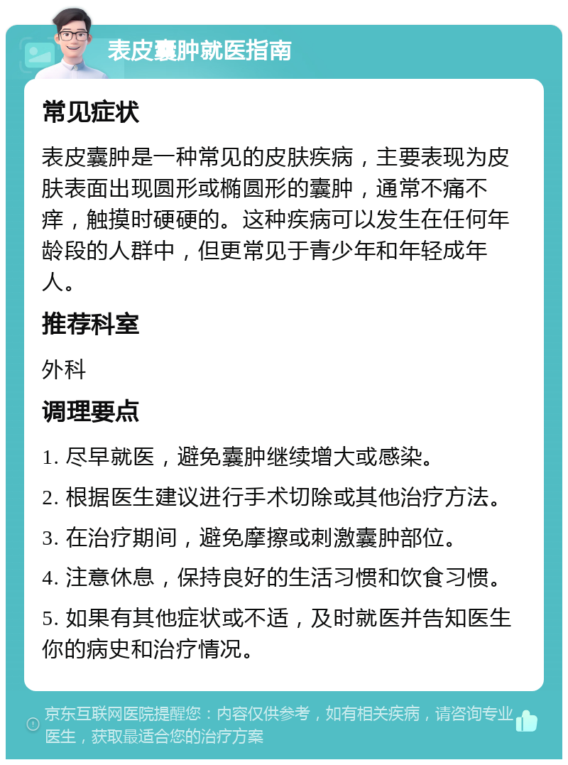 表皮囊肿就医指南 常见症状 表皮囊肿是一种常见的皮肤疾病，主要表现为皮肤表面出现圆形或椭圆形的囊肿，通常不痛不痒，触摸时硬硬的。这种疾病可以发生在任何年龄段的人群中，但更常见于青少年和年轻成年人。 推荐科室 外科 调理要点 1. 尽早就医，避免囊肿继续增大或感染。 2. 根据医生建议进行手术切除或其他治疗方法。 3. 在治疗期间，避免摩擦或刺激囊肿部位。 4. 注意休息，保持良好的生活习惯和饮食习惯。 5. 如果有其他症状或不适，及时就医并告知医生你的病史和治疗情况。