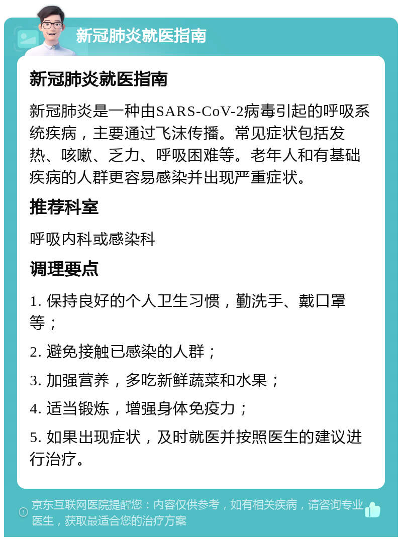 新冠肺炎就医指南 新冠肺炎就医指南 新冠肺炎是一种由SARS-CoV-2病毒引起的呼吸系统疾病，主要通过飞沫传播。常见症状包括发热、咳嗽、乏力、呼吸困难等。老年人和有基础疾病的人群更容易感染并出现严重症状。 推荐科室 呼吸内科或感染科 调理要点 1. 保持良好的个人卫生习惯，勤洗手、戴口罩等； 2. 避免接触已感染的人群； 3. 加强营养，多吃新鲜蔬菜和水果； 4. 适当锻炼，增强身体免疫力； 5. 如果出现症状，及时就医并按照医生的建议进行治疗。