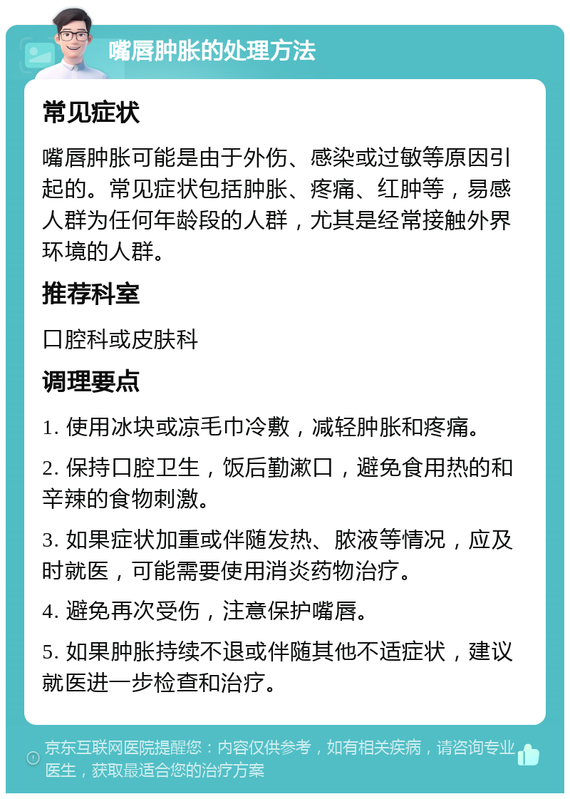 嘴唇肿胀的处理方法 常见症状 嘴唇肿胀可能是由于外伤、感染或过敏等原因引起的。常见症状包括肿胀、疼痛、红肿等，易感人群为任何年龄段的人群，尤其是经常接触外界环境的人群。 推荐科室 口腔科或皮肤科 调理要点 1. 使用冰块或凉毛巾冷敷，减轻肿胀和疼痛。 2. 保持口腔卫生，饭后勤漱口，避免食用热的和辛辣的食物刺激。 3. 如果症状加重或伴随发热、脓液等情况，应及时就医，可能需要使用消炎药物治疗。 4. 避免再次受伤，注意保护嘴唇。 5. 如果肿胀持续不退或伴随其他不适症状，建议就医进一步检查和治疗。