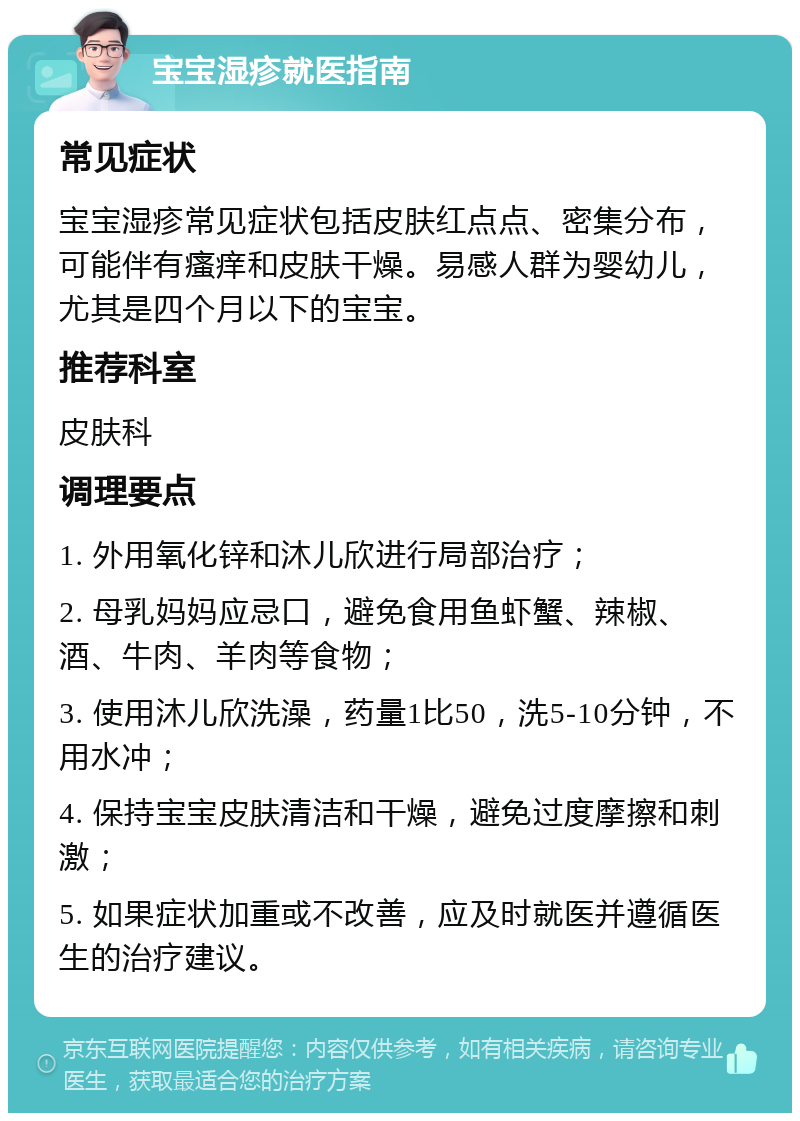 宝宝湿疹就医指南 常见症状 宝宝湿疹常见症状包括皮肤红点点、密集分布，可能伴有瘙痒和皮肤干燥。易感人群为婴幼儿，尤其是四个月以下的宝宝。 推荐科室 皮肤科 调理要点 1. 外用氧化锌和沐儿欣进行局部治疗； 2. 母乳妈妈应忌口，避免食用鱼虾蟹、辣椒、酒、牛肉、羊肉等食物； 3. 使用沐儿欣洗澡，药量1比50，洗5-10分钟，不用水冲； 4. 保持宝宝皮肤清洁和干燥，避免过度摩擦和刺激； 5. 如果症状加重或不改善，应及时就医并遵循医生的治疗建议。