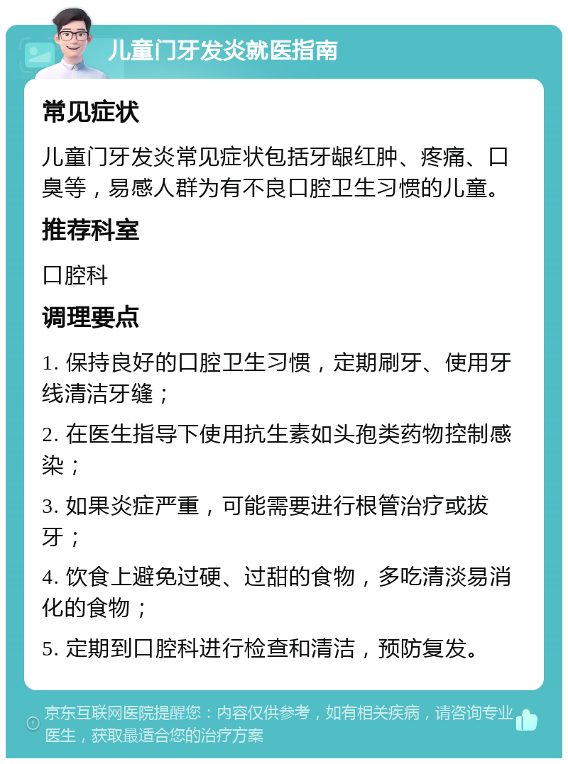 儿童门牙发炎就医指南 常见症状 儿童门牙发炎常见症状包括牙龈红肿、疼痛、口臭等，易感人群为有不良口腔卫生习惯的儿童。 推荐科室 口腔科 调理要点 1. 保持良好的口腔卫生习惯，定期刷牙、使用牙线清洁牙缝； 2. 在医生指导下使用抗生素如头孢类药物控制感染； 3. 如果炎症严重，可能需要进行根管治疗或拔牙； 4. 饮食上避免过硬、过甜的食物，多吃清淡易消化的食物； 5. 定期到口腔科进行检查和清洁，预防复发。