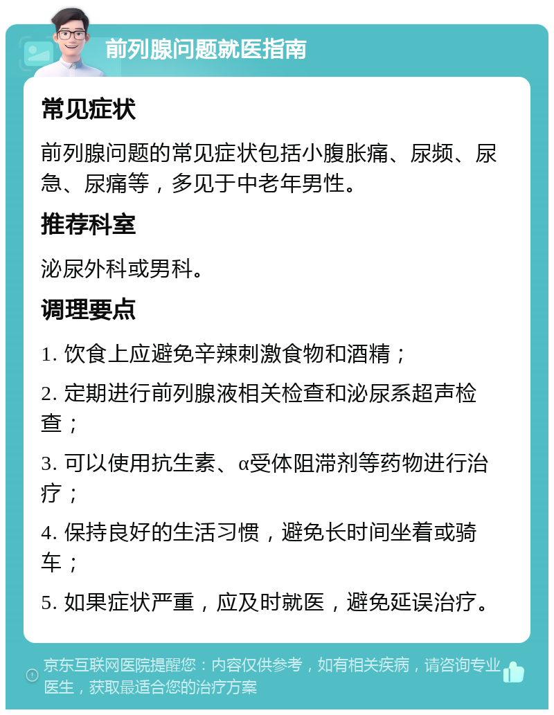 前列腺问题就医指南 常见症状 前列腺问题的常见症状包括小腹胀痛、尿频、尿急、尿痛等，多见于中老年男性。 推荐科室 泌尿外科或男科。 调理要点 1. 饮食上应避免辛辣刺激食物和酒精； 2. 定期进行前列腺液相关检查和泌尿系超声检查； 3. 可以使用抗生素、α受体阻滞剂等药物进行治疗； 4. 保持良好的生活习惯，避免长时间坐着或骑车； 5. 如果症状严重，应及时就医，避免延误治疗。