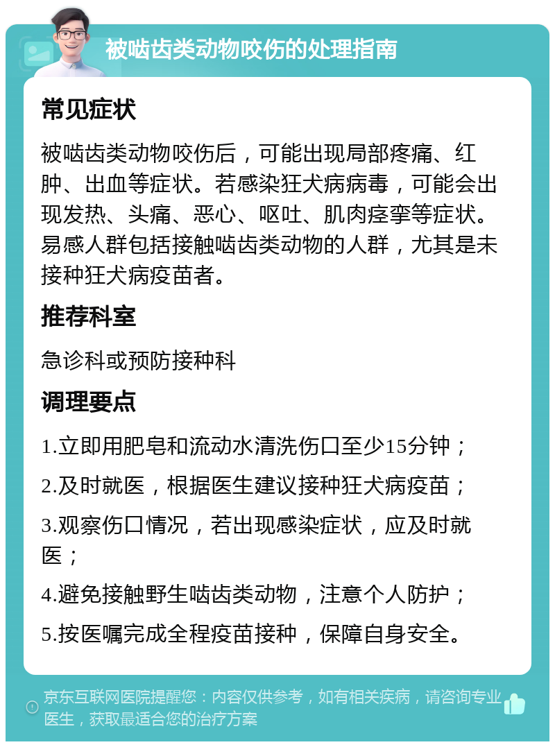 被啮齿类动物咬伤的处理指南 常见症状 被啮齿类动物咬伤后，可能出现局部疼痛、红肿、出血等症状。若感染狂犬病病毒，可能会出现发热、头痛、恶心、呕吐、肌肉痉挛等症状。易感人群包括接触啮齿类动物的人群，尤其是未接种狂犬病疫苗者。 推荐科室 急诊科或预防接种科 调理要点 1.立即用肥皂和流动水清洗伤口至少15分钟； 2.及时就医，根据医生建议接种狂犬病疫苗； 3.观察伤口情况，若出现感染症状，应及时就医； 4.避免接触野生啮齿类动物，注意个人防护； 5.按医嘱完成全程疫苗接种，保障自身安全。