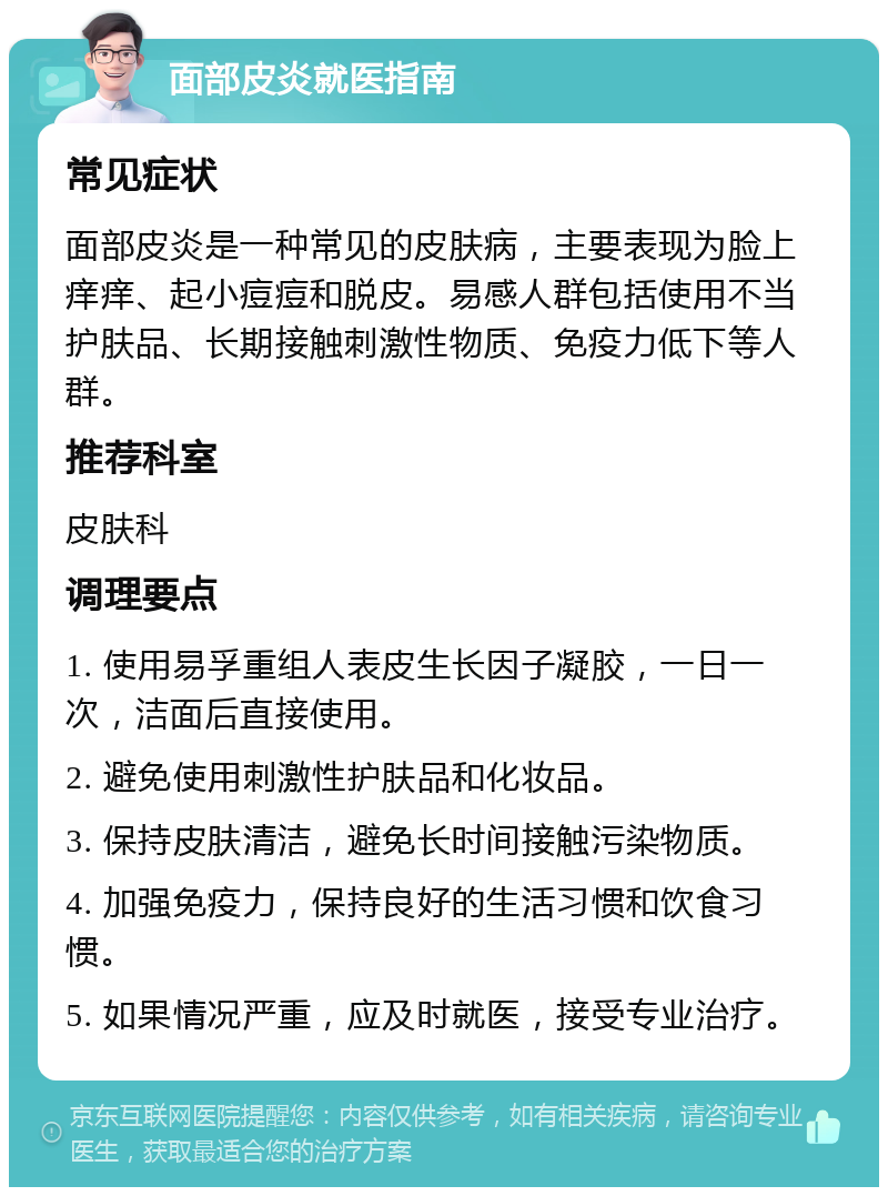 面部皮炎就医指南 常见症状 面部皮炎是一种常见的皮肤病，主要表现为脸上痒痒、起小痘痘和脱皮。易感人群包括使用不当护肤品、长期接触刺激性物质、免疫力低下等人群。 推荐科室 皮肤科 调理要点 1. 使用易孚重组人表皮生长因子凝胶，一日一次，洁面后直接使用。 2. 避免使用刺激性护肤品和化妆品。 3. 保持皮肤清洁，避免长时间接触污染物质。 4. 加强免疫力，保持良好的生活习惯和饮食习惯。 5. 如果情况严重，应及时就医，接受专业治疗。