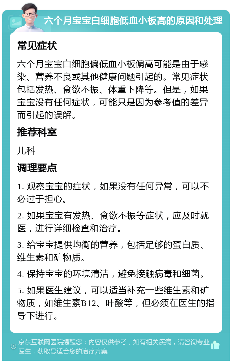 六个月宝宝白细胞低血小板高的原因和处理 常见症状 六个月宝宝白细胞偏低血小板偏高可能是由于感染、营养不良或其他健康问题引起的。常见症状包括发热、食欲不振、体重下降等。但是，如果宝宝没有任何症状，可能只是因为参考值的差异而引起的误解。 推荐科室 儿科 调理要点 1. 观察宝宝的症状，如果没有任何异常，可以不必过于担心。 2. 如果宝宝有发热、食欲不振等症状，应及时就医，进行详细检查和治疗。 3. 给宝宝提供均衡的营养，包括足够的蛋白质、维生素和矿物质。 4. 保持宝宝的环境清洁，避免接触病毒和细菌。 5. 如果医生建议，可以适当补充一些维生素和矿物质，如维生素B12、叶酸等，但必须在医生的指导下进行。